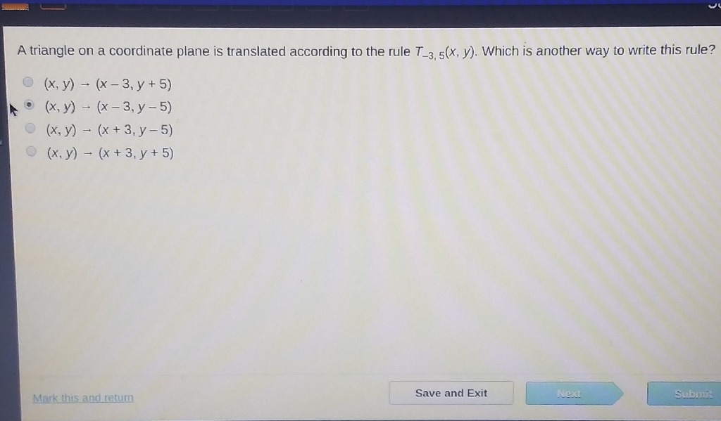 A triangle on a coordinate plane is translated according to the rule \( T_{-3,5}(x, y) \). Which is another way to write this rule?
\( (x, y) \rightarrow(x-3, y+5) \)
- \( (x, y) \rightarrow(x-3, y-5) \)
\( (x, y) \rightarrow(x+3, y-5) \)
\( (x, y) \rightarrow(x+3, y+5) \)
Mark this and return
Save and Exit