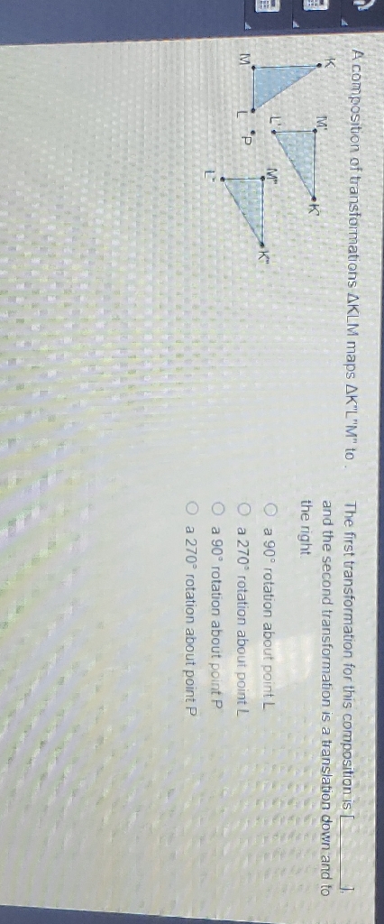 A composition of transformations \( \Delta K L M \) maps \( \Delta K^{\prime \prime} L^{\prime \prime} M^{\prime \prime} \) to.
The first transformation for this composition is and the second transformation is a translation down and to the right
a \( 90^{\circ} \) rotation about point \( L \)
a \( 270^{\circ} \) rotation about point \( L \)
a \( 90^{\circ} \) rotation about point P
a \( 270^{\circ} \) rotation about point \( \mathrm{P} \)