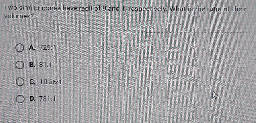 Two similar cones have radii of 9 and 1, respectively. What is the ratio of their volumes?
A. \( 729: 1 \)
B. \( 81: 1 \)
C. \( 18.85: 1 \)
D. \( 781: 1 \)