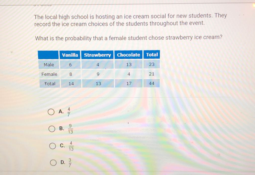 The local high school is hosting an ice cream social for new students. They record the ice cream choices of the students throughout the event.

What is the probability that a female student chose strawberry ice cream?
\begin{tabular}{|c|c|c|c|c|}
\hline & Vanilla & Strawberry & Chocolate & Total \\
\hline Male & 6 & 4 & 13 & 23 \\
\hline Female & 8 & 9 & 4 & 21 \\
\hline Total & 14 & 13 & 17 & 44 \\
\hline
\end{tabular}
A. \( \frac{4}{7} \)
B. \( \frac{9}{13} \)
C. \( \frac{4}{13} \)
D. \( \frac{3}{7} \)