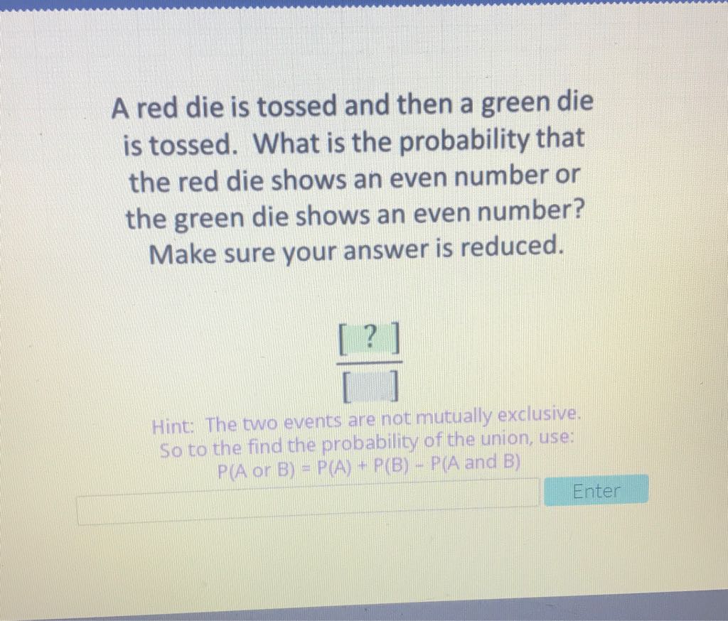 A red die is tossed and then a green die is tossed. What is the probability that the red die shows an even number or the green die shows an even number? Make sure your answer is reduced.
\[
\frac{[?]}{[]}
\]
Hint: The two events are not mutually exclusive, So to the find the probability of the union, use: \( P(A \) or \( B)=P(A)+P(B)-P(A \) and \( B) \)
