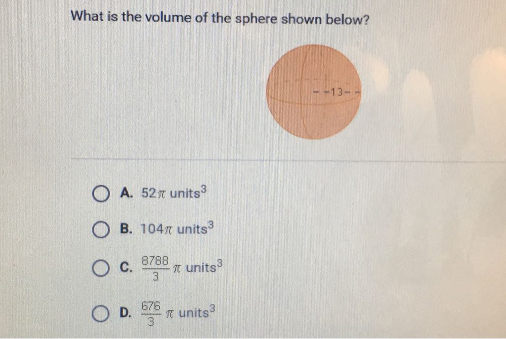 What is the volume of the sphere shown below?
A. \( 52 \pi \) units \( ^{3} \)
B. \( 104 \pi \) units \( ^{3} \)
C. \( \frac{8788}{3} \pi \) units \( ^{3} \)
D. \( \frac{676}{3} \pi \) units \( ^{3} \)