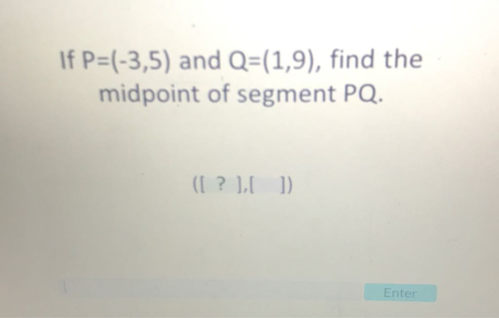 If \( P=(-3,5) \) and \( Q=(1,9) \), find the midpoint of segment \( \mathrm{PQ} \).
([ ? ], [ ])