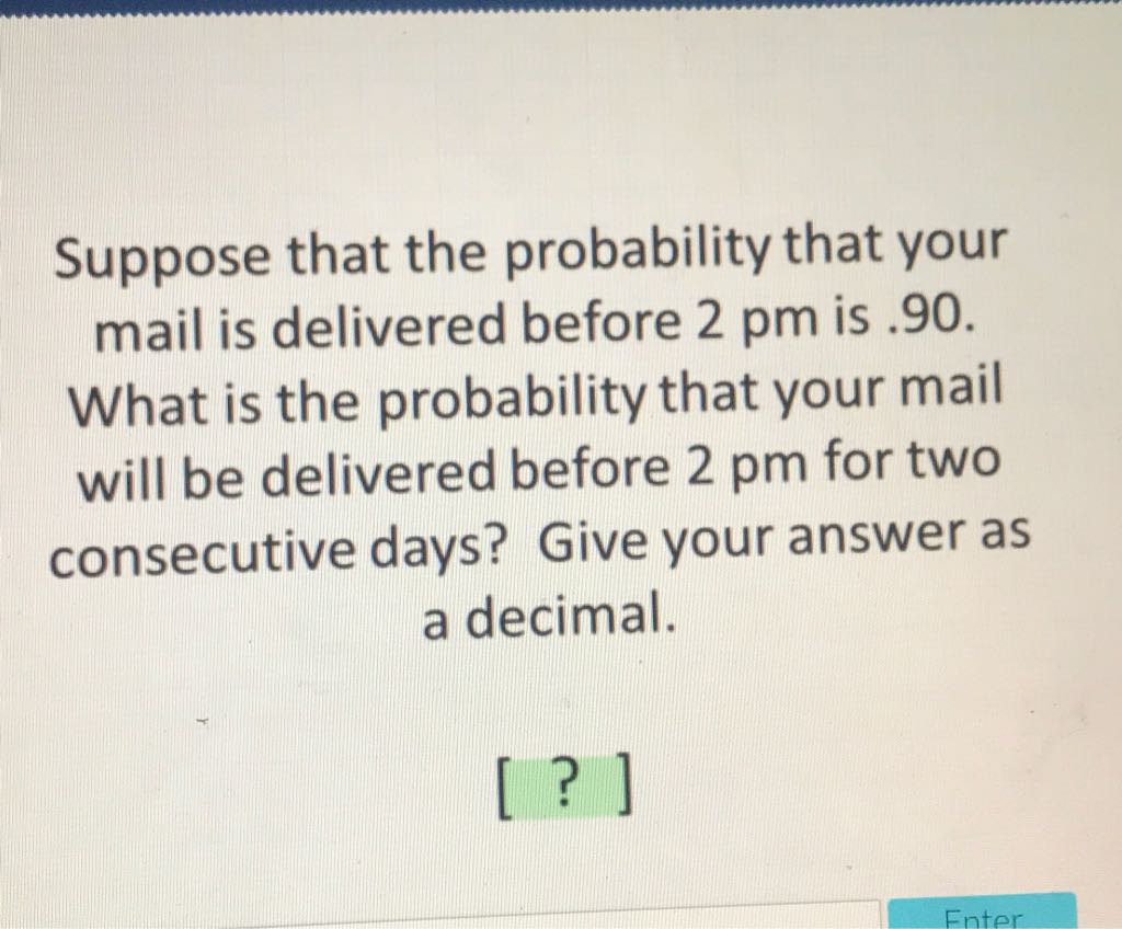 Suppose that the probability that your mail is delivered before \( 2 \mathrm{pm} \) is \( .90 \). What is the probability that your mail will be delivered before \( 2 \mathrm{pm} \) for two consecutive days? Give your answer as
a decimal.
[?]