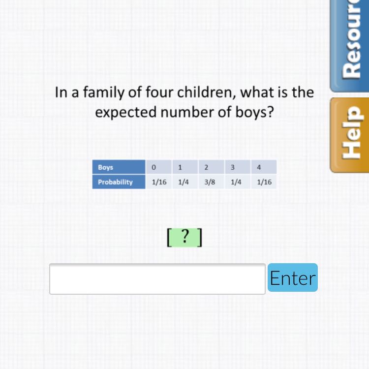 In a family of four children, what is the expected number of boys?
\begin{tabular}{|l|l|l|l|l|l|}
\hline Boys & 0 & 1 & 2 & 3 & 4 \\
\hline Probablity & \( 1 / 16 \) & \( 1 / 4 \) & \( 3 / 8 \) & \( 1 / 4 \) & \( 1 / 16 \) \\
\hline
\end{tabular}
\( \left[\begin{array}{l}? \\ ?\end{array}\right] \)
Enter
