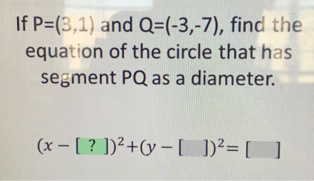 If \( P=(3,1) \) and \( Q=(-3,-7) \), find the equation of the circle that has segment \( P Q \) as a diameter.
\[
(x-[?])^{2}+(y-[])^{2}=\left[\begin{array}{ll} 
& \\
& ]
\end{array}\right.
\]