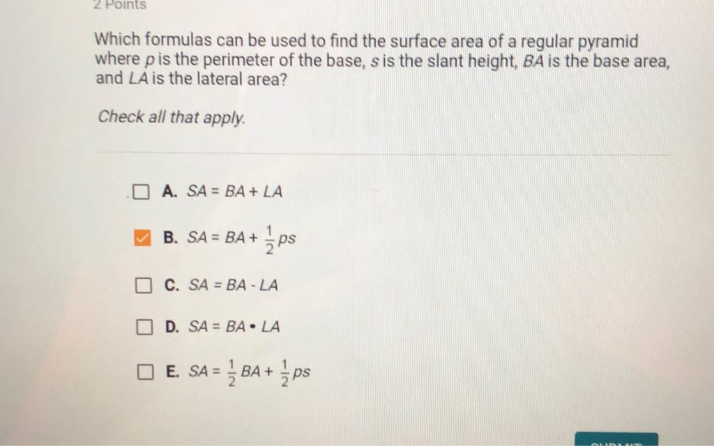 Which formulas can be used to find the surface area of a regular pyramid where \( p \) is the perimeter of the base, \( s \) is the slant height, \( B A \) is the base area, and \( L A \) is the lateral area?
Check all that apply.
A. \( S A=B A+\angle A \)
B. \( S A=B A+\frac{1}{2} p s \)
C. \( S A=B A-\angle A \)
D. \( S A=B A \cdot L A \)
E. \( S A=\frac{1}{2} B A+\frac{1}{2} p s \)