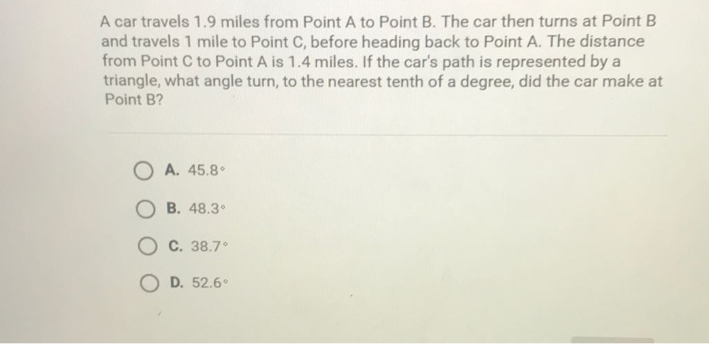 A car travels \( 1.9 \) miles from Point A to Point B. The car then turns at Point B and travels 1 mile to Point \( C \), before heading back to Point \( A \). The distance from Point C to Point A is \( 1.4 \) miles. If the car's path is represented by a triangle, what angle turn, to the nearest tenth of a degree, did the car make at Point B?
A. \( 45.8^{\circ} \)
B. \( 48.3^{\circ} \)
C. \( 38.7^{\circ} \)
D. \( 52.6^{\circ} \)