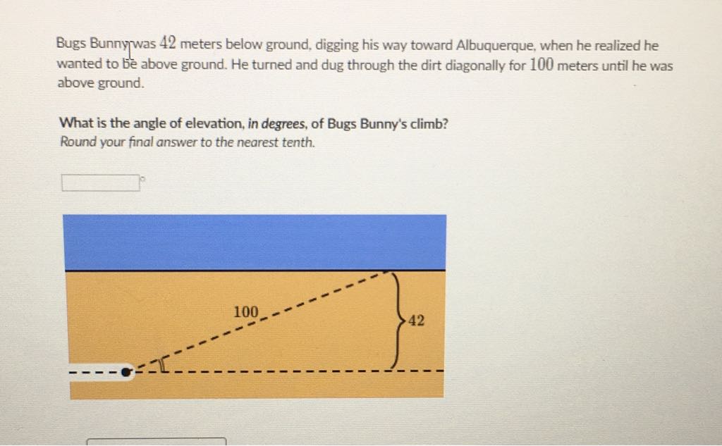Bugs Bunny was 42 meters below ground, digging his way toward Albuquerque, when he realized he wanted to be above ground. He turned and dug through the dirt diagonally for 100 meters until he was above ground.
What is the angle of elevation, in degrees, of Bugs Bunny's climb?
Round your final answer to the nearest tenth.