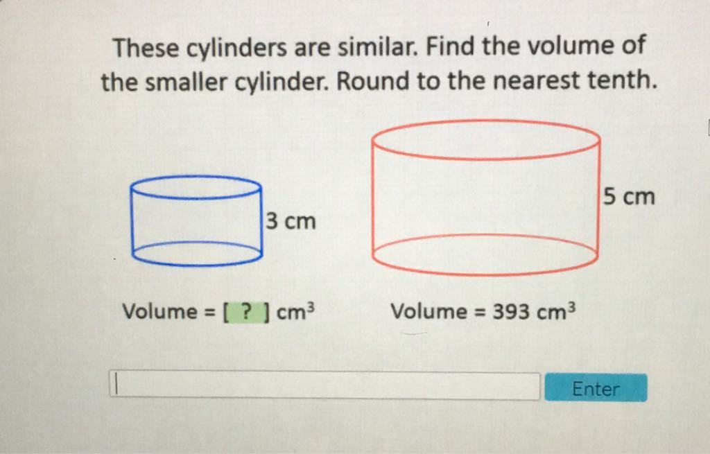 These cylinders are similar. Find the volume of the smaller cylinder. Round to the nearest tenth.
Volume \( =[?] \mathrm{cm}^{3} \)
Volume \( =393 \mathrm{~cm}^{3} \)
Enter