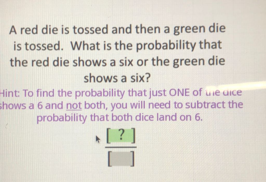 A red die is tossed and then a green die is tossed. What is the probability that the red die shows a six or the green die shows a six?
Hint: To find the probability that just ONE of we aice thows a 6 and not both, you will need to subtract the probability that both dice land on 6 .