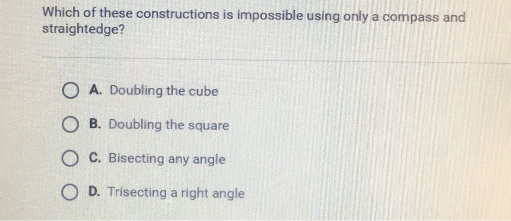 Which of these constructions is impossible using only a compass and straightedge?
A. Doubling the cube
B. Doubling the square
C. Bisecting any angle
D. Trisecting a right angle