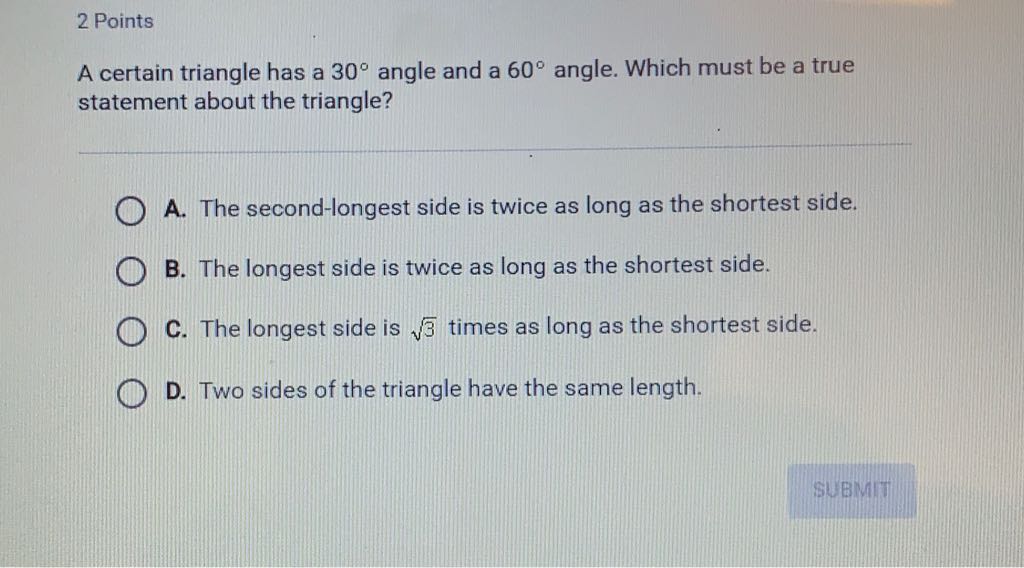 2 Points
A certain triangle has a \( 30^{\circ} \) angle and a \( 60^{\circ} \) angle. Which must be a true statement about the triangle?

A. The second-longest side is twice as long as the shortest side.
B. The longest side is twice as long as the shortest side.
C. The longest side is \( \sqrt{3} \) times as long as the shortest side.
D. Two sides of the triangle have the same length.