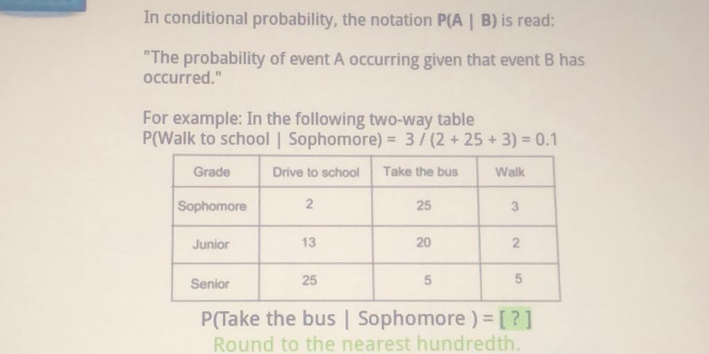 In conditional probability, the notation \( \mathrm{P}(\mathrm{A} \mid \mathrm{B}) \) is read:
"The probability of event A occurring given that event B has occurred."
For example: In the following two-way table \( P( \) Walk to school \( \mid \) Sophomore \( )=3 /(2+25+3)=0.1 \)
\begin{tabular}{|c|c|c|c|}
\hline Grade & Drive to school & Take the bus & Walk \\
\hline Sophomore & 2 & 25 & 3 \\
\hline Junior & 13 & 20 & 2 \\
\hline Senior & 25 & 5 & 5 \\
\hline
\end{tabular}
P(Take the bus / Sophomore ) = [?] Round to the nearest hundredth.