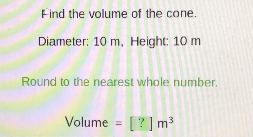 Find the volume of the cone.
Diameter: \( 10 \mathrm{~m} \), Height: \( 10 \mathrm{~m} \)
Round to the nearest whole number.
Volume \( =[?] \mathrm{m}^{3} \)