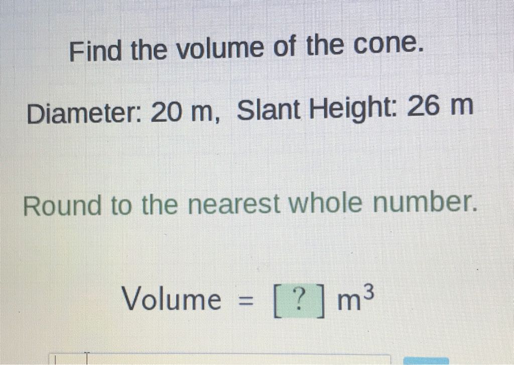 Find the volume of the cone.
Diameter: \( 20 \mathrm{~m} \), Slant Height: \( 26 \mathrm{~m} \)
Round to the nearest whole number.
Volume \( =[?] \mathrm{m}^{3} \)