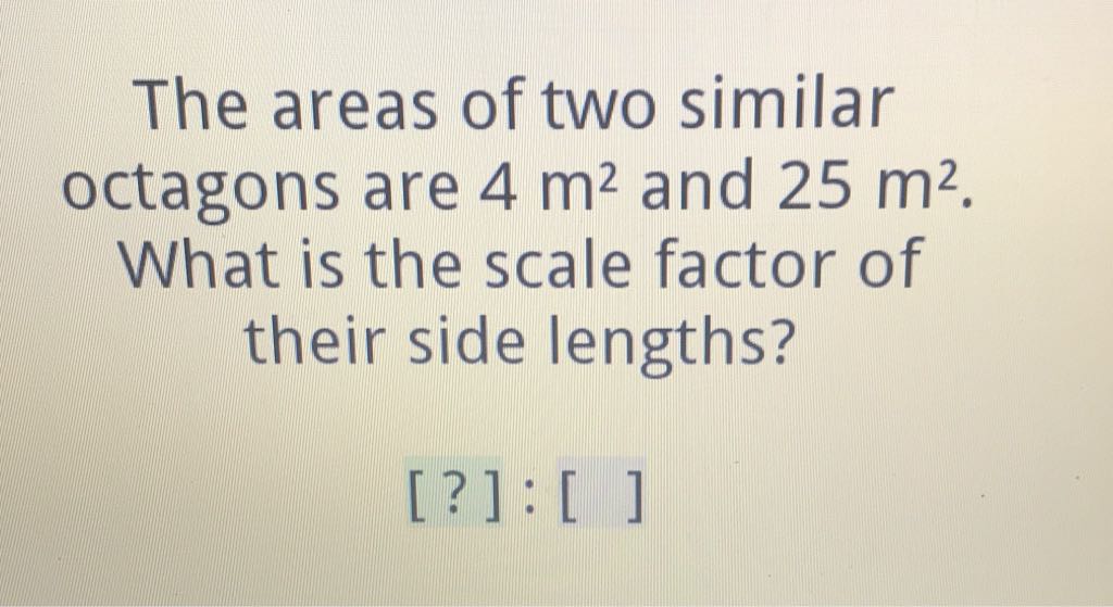The areas of two similar octagons are \( 4 \mathrm{~m}^{2} \) and \( 25 \mathrm{~m}^{2} \). What is the scale factor of their side lengths?
[?] : [ ]