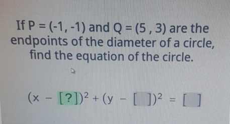 If \( P=(-1,-1) \) and \( Q=(5,3) \) are the endpoints of the diameter of a circle, find the equation of the circle.
\[
(x-[?])^{2}+(y-[])^{2}=[]
\]