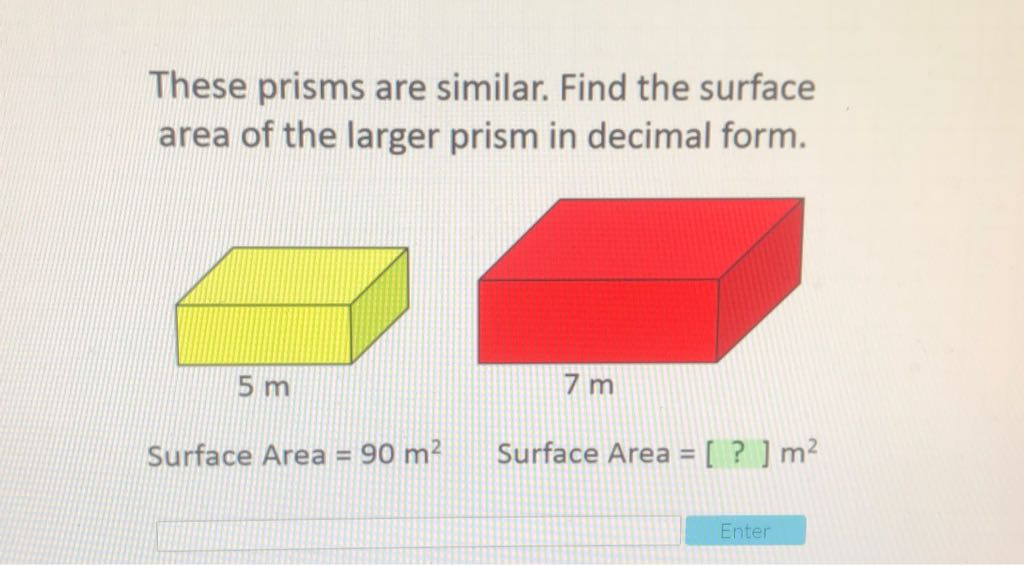 These prisms are similar. Find the surface area of the larger prism in decimal form.
Surface Area \( =90 \mathrm{~m}^{2} \quad \) Surface Area \( =[?] \mathrm{m}^{2} \)