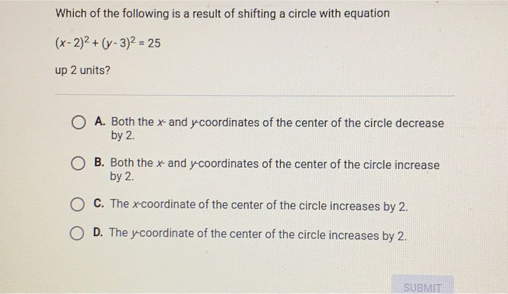 Which of the following is a result of shifting a circle with equation \( (x-2)^{2}+(y-3)^{2}=25 \)
up 2 units?
A. Both the \( x \) - and \( y \)-coordinates of the center of the circle decrease by 2 .

B. Both the \( x \)-and \( y \)-coordinates of the center of the circle increase by 2 .
C. The \( x \)-coordinate of the center of the circle increases by 2 .
D. The \( y \)-coordinate of the center of the circle increases by 2 .