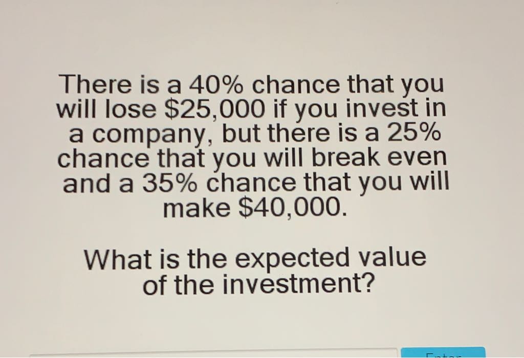 There is a \( 40 \% \) chance that you will lose \( \$ 25,000 \) if you invest in a company, but there is a \( 25 \% \) chance that you will break even and a \( 35 \% \) chance that you will
make \( \$ 40,000 \).
What is the expected value of the investment?