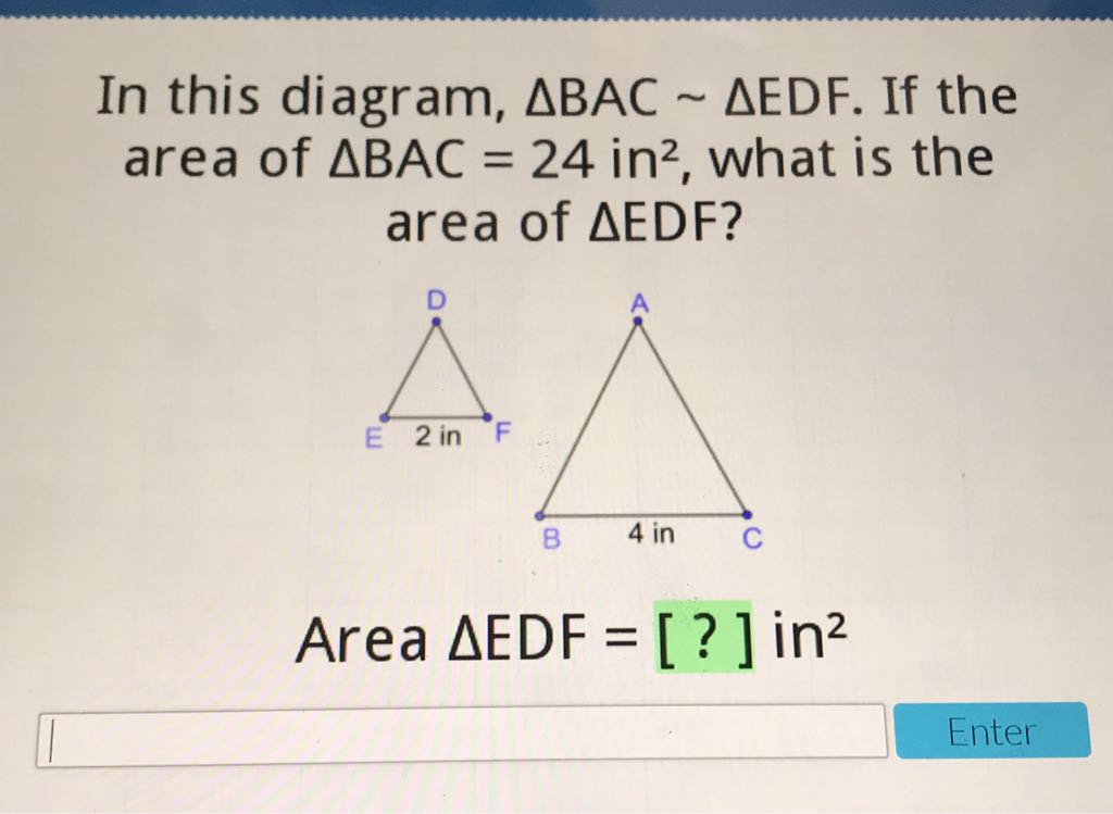 In this diagram, \( \triangle \mathrm{BAC} \sim \triangle \mathrm{EDF} \). If the area of \( \triangle B A C=24 \mathrm{in}^{2} \), what is the area of \( \triangle \mathrm{EDF} \) ?
Area \( \Delta \mathrm{EDF}=[?] \) in \( ^{2} \)
