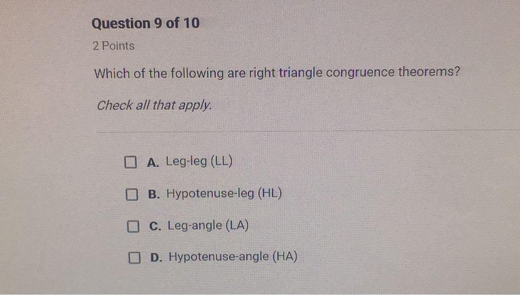 Question 9 of 10
2 Points
Which of the following are right triangle congruence theorems?
Check all that apply.
A. Leg-leg (LL)
B. Hypotenuse-leg \( (H L) \)
C. Leg-angle ( \( L A \) )
D. Hypotenuse-angle \( (H A) \)