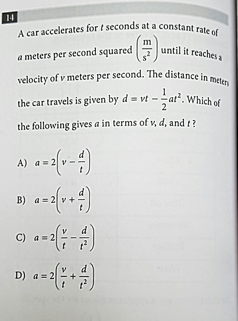 14
A car accelerates for \( t \) seconds at a constant rate of \( a \) meters per second squared \( \left(\frac{\mathrm{m}}{\mathrm{s}^{2}}\right) \) until it reaches a velocity of \( v \) meters per second. The distance in meters the car travels is given by \( d=v t-\frac{1}{2} a t^{2} \). Which of the following gives \( a \) in terms of \( v, d \), and \( t \) ?
A) \( a=2\left(v-\frac{d}{t}\right) \)
B) \( a=2\left(v+\frac{d}{t}\right) \)
C) \( a=2\left(\frac{v}{t}-\frac{d}{t^{2}}\right) \)
D) \( a=2\left(\frac{v}{t}+\frac{d}{t^{2}}\right) \)