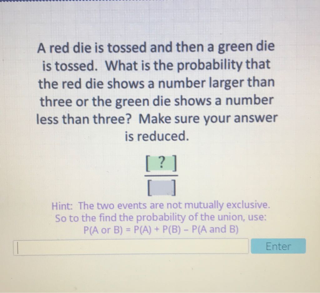 A red die is tossed and then a green die is tossed. What is the probability that the red die shows a number larger than three or the green die shows a number less than three? Make sure your answer is reduced.

Hint: The two events are not mutually exclusive. So to the find the probability of the union, use:
\( P(A \) or \( B)=P(A)+P(B)-P(A \) and \( B) \)
Enter