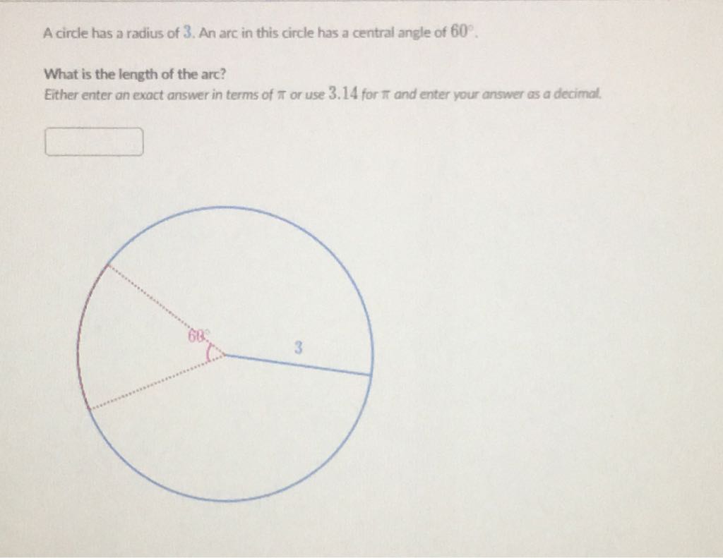 A circle has a radius of \( 3 . \) An arc in this circle has a central angle of \( 60^{\circ} . \)
What is the length of the arc?
Either enter an exact answer in terms of \( \pi \) or use \( 3.14 \) for \( \pi \) and enter your answer as a decimal.