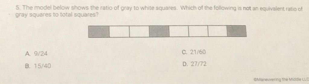 5. The model below shows the ratio of gray to white squares. Which of the following is not an equivalent ratio of gray squares to total squares?
A. \( 9 / 24 \)
C. \( 21 / 60 \)
B. \( 15 / 40 \)
D. \( 27 / 72 \)
eManeuvering the Middle LLO