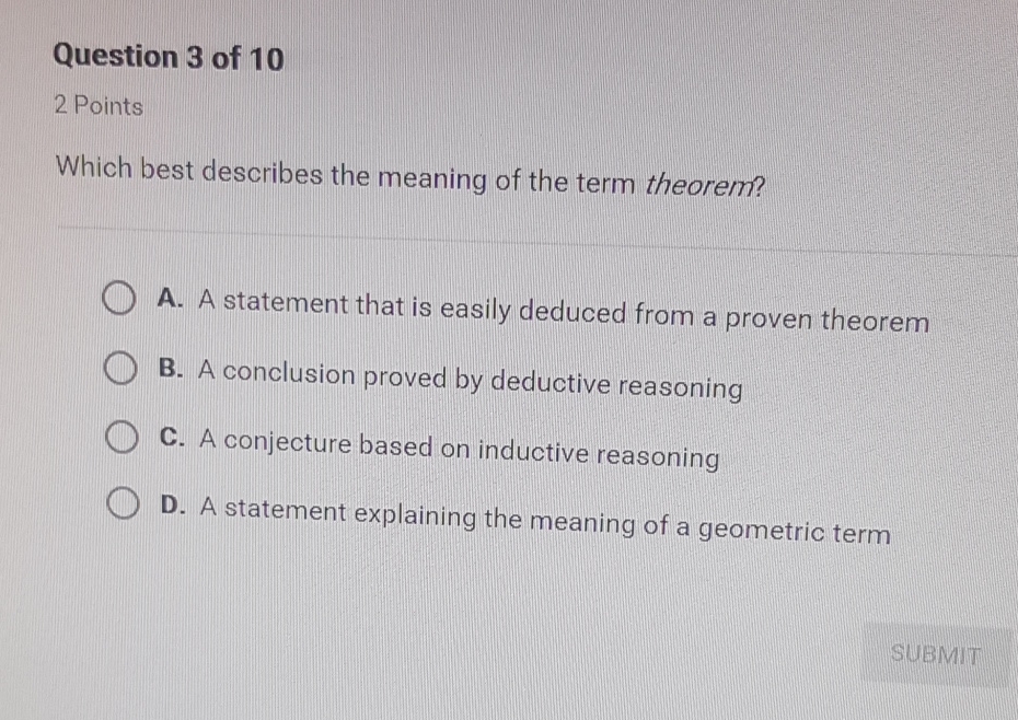 Question 3 of 10
2 Points
Which best describes the meaning of the term theorem?
A. A statement that is easily deduced from a proven theorem
B. A conclusion proved by deductive reasoning
C. A conjecture based on inductive reasoning
D. A statement explaining the meaning of a geometric term
SUBMIT