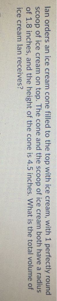 lan orders an ice cream cone filled to the top with ice cream, with 1 perfectly round scoop of ice cream on top. The cone and the scoop of ice cream both have a radius of \( 1.8 \) inches, and the height of the cone is \( 4.5 \) inches. What is the total volume of ice cream lan receives?