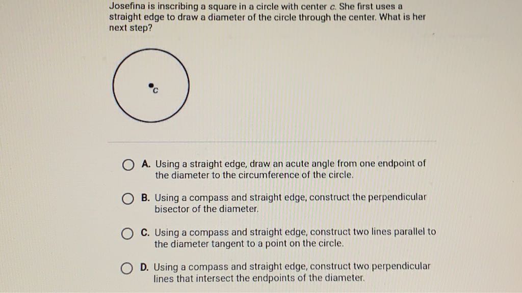 Josefina is inscribing a square in a circle with center \( c \). She first uses a straight edge to draw a diameter of the circle through the center. What is her next step?

A. Using a straight edge, draw an acute angle from one endpoint of the diameter to the circumference of the circle.

B. Using a compass and straight edge, construct the perpendicular bisector of the diameter.

C. Using a compass and straight edge, construct two lines parallel to the diameter tangent to a point on the circle.

D. Using a compass and straight edge, construct two perpendicular lines that intersect the endpoints of the diameter.