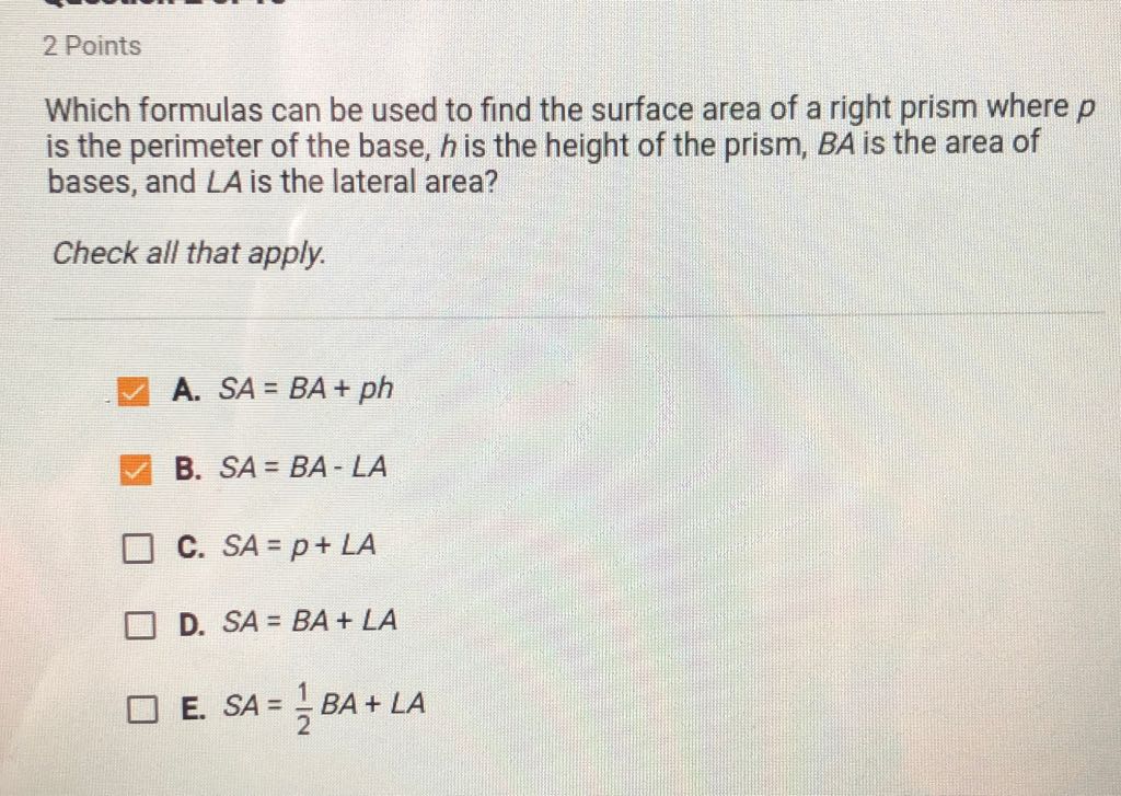 2 Points
Which formulas can be used to find the surface area of a right prism where \( p \) is the perimeter of the base, \( h \) is the height of the prism, \( B A \) is the area of bases, and \( L A \) is the lateral area?
Check all that apply.
A. \( S A=B A+p h \)
B. \( S A=B A-\angle A \)
C. \( S A=p+L A \)
D. \( S A=B A+\angle A \)
E. \( S A=\frac{1}{2} B A+\angle A \)