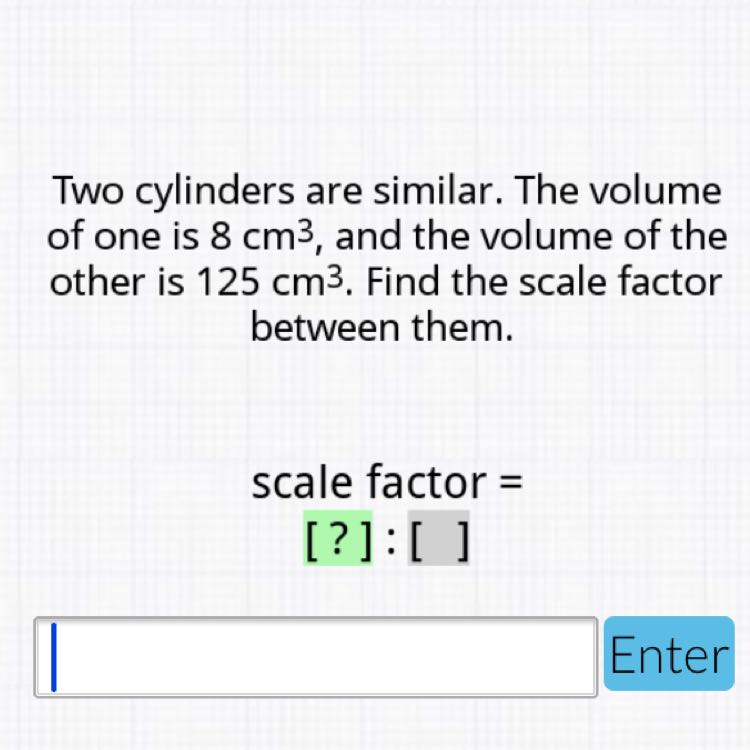 Two cylinders are similar. The volume of one is \( 8 \mathrm{~cm}^{3} \), and the volume of the other is \( 125 \mathrm{~cm}^{3} \). Find the scale factor between them.
scale factor =
[?]: [ ]