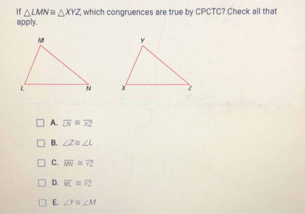 If \( \triangle L M N \cong \triangle X Y Z \), which congruences are true by CPCTC? Check all that apply.
A. \( \overline{L N} \cong \overline{x z} \)
B. \( \angle Z \cong \angle L \)
C. \( \overline{M N} \cong \overline{Y Z} \)
D. \( \overline{M L} \cong \overline{Y Z} \)
E. \( \angle Y \cong \angle M \)
