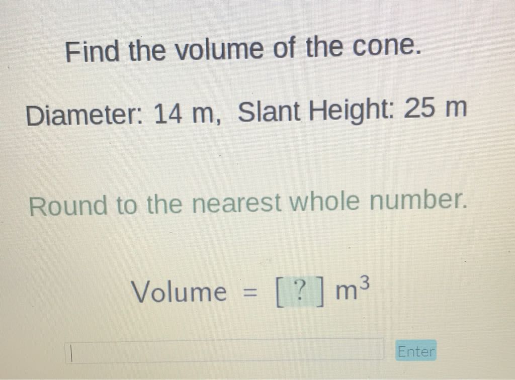 Find the volume of the cone.
Diameter: \( 14 \mathrm{~m} \), Slant Height: \( 25 \mathrm{~m} \)
Round to the nearest whole number.
Volume \( =[?] \mathrm{m}^{3} \)