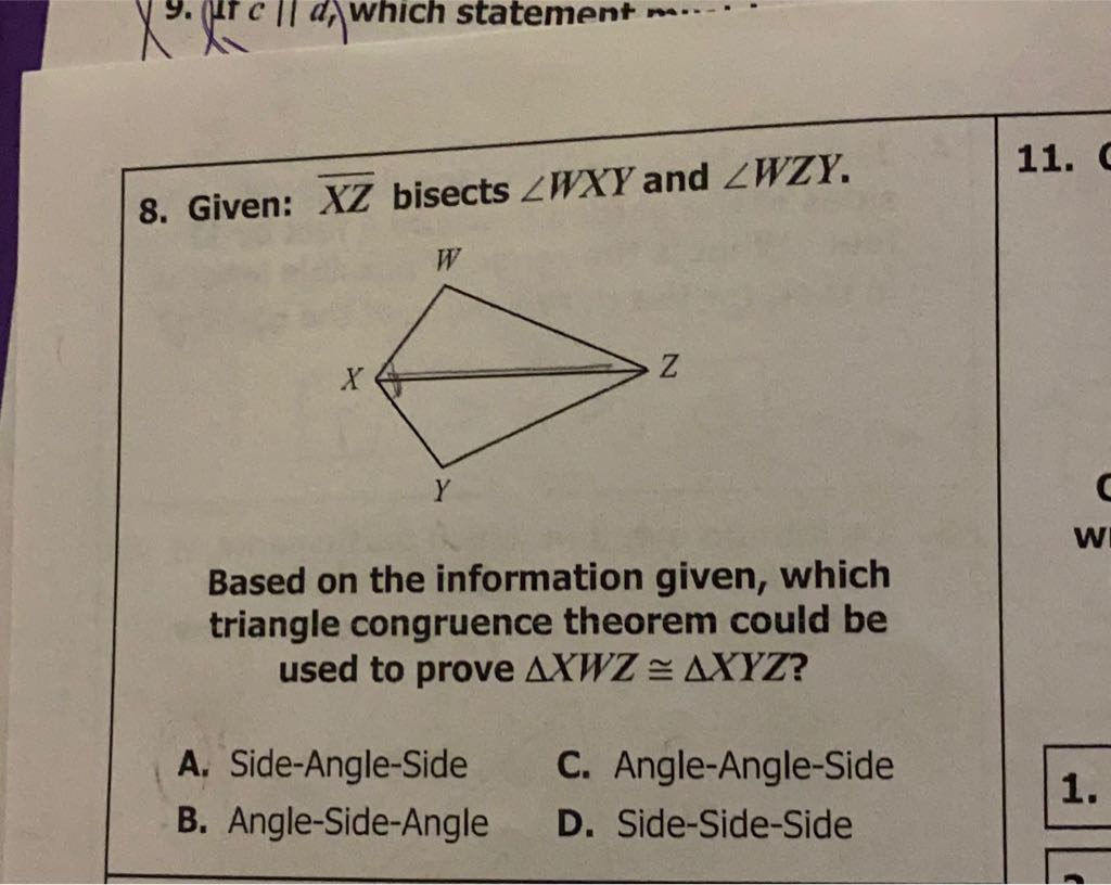 8. Given: \( \overline{X Z} \) bisects \( \angle W X Y \) and \( \angle W Z Y \).
Based on the information given, which triangle congruence theorem could be used to prove \( \triangle X W Z \cong \triangle X Y Z ? \)
A. Side-Angle-Side
C. Angle-Angle-Side
B. Angle-Side-Angle
D. Side-Side-Side