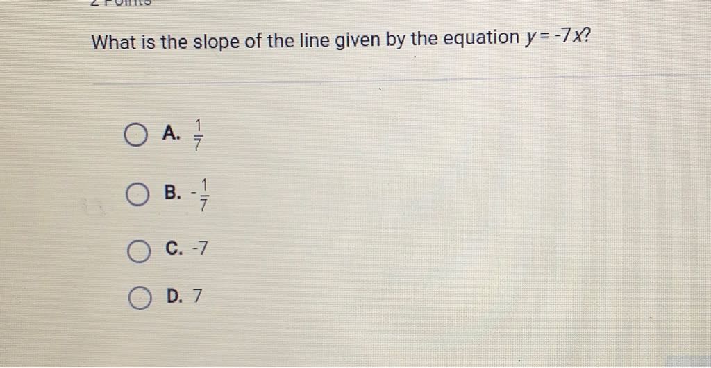 What is the slope of the line given by the equation \( y=-7 x \) ?
A. \( \frac{1}{7} \)
B. \( -\frac{1}{7} \)
C. \( -7 \)
D. 7