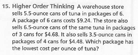 15. Higher Order Thinking A warehouse store sells 5.5-ounce cans of tuna in packages of 6 . A package of 6 cans costs \( \$ 9.24 \). The store also sells \( 6.5 \)-ounce cans of the same tuna in packages of 3 cans for \( \$ 4.68 \). It also sells 3.5-ounce cans in packages of 4 cans for \( \$ 4.48 \). Which package has the lowest cost per ounce of tuna?