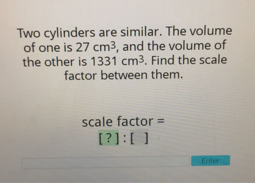 Two cylinders are similar. The volume of one is \( 27 \mathrm{~cm}^{3} \), and the volume of the other is \( 1331 \mathrm{~cm}^{3} \). Find the scale factor between them.
\[
\begin{array}{c}
\text { scale factor }= \\
{[?]:[\text { ] }}
\end{array}
\]