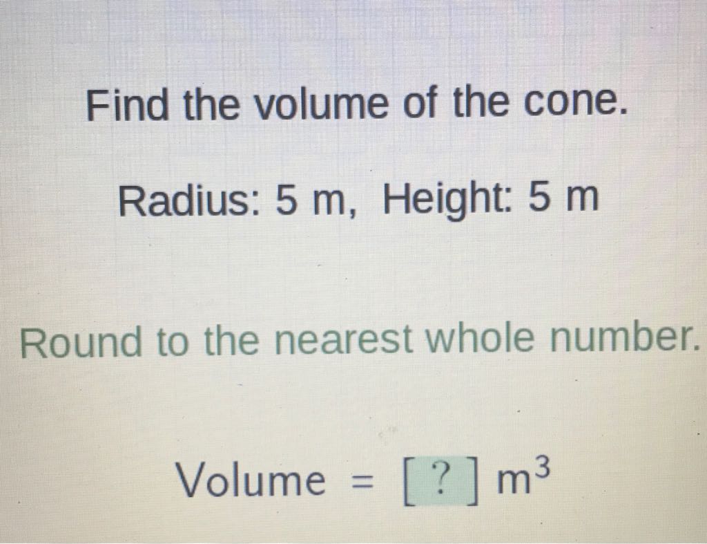 Find the volume of the cone.
Radius: \( 5 \mathrm{~m} \), Height: \( 5 \mathrm{~m} \)
Round to the nearest whole number.
Volume \( =[?] \mathrm{m}^{3} \)