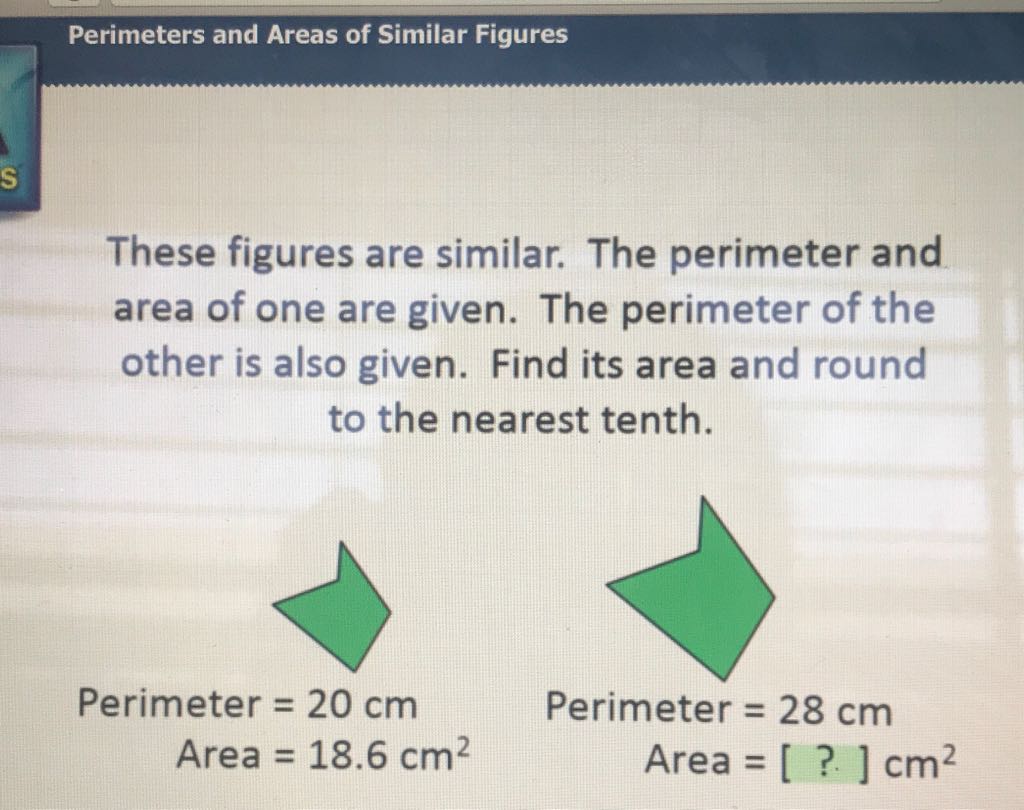 These figures are similar. The perimeter and area of one are given. The perimeter of the other is also given. Find its area and round to the nearest tenth.
\( \begin{aligned} \text { Perimeter } &=20 \mathrm{~cm} \\ \text { Area } &=18.6 \mathrm{~cm}^{2} \end{aligned} \)
Perimeter \( =28 \mathrm{~cm} \)
Area \( =18.6 \mathrm{~cm}^{2} \quad \) Area \( =[?] \mathrm{cm}^{2} \)