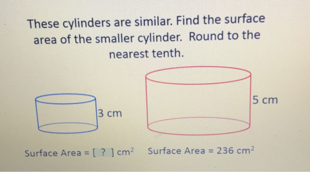 These cylinders are similar. Find the surface area of the smaller cylinder. Round to the nearest tenth.

Surface Area \( =[?] \mathrm{cm}^{2} \quad \) Surface Area \( =236 \mathrm{~cm}^{2} \)
