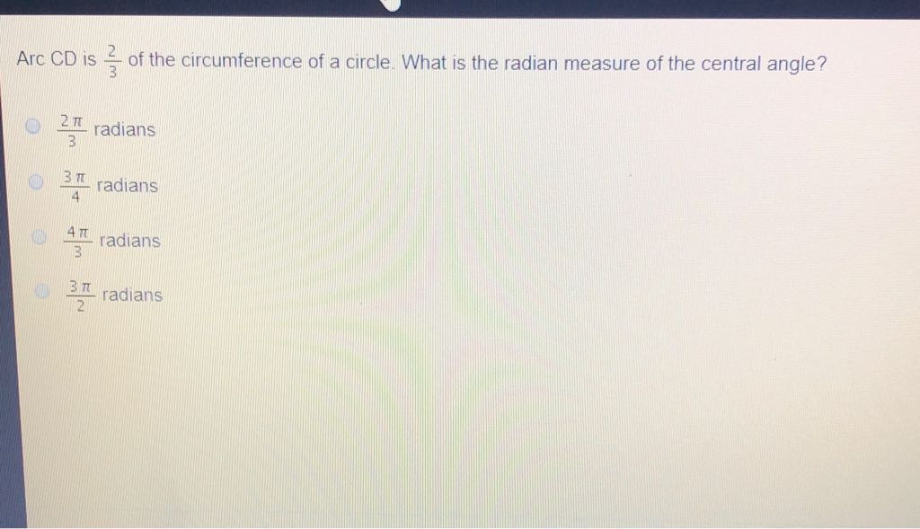 Arc CD is \( \frac{2}{3} \) of the circumference of a circle. What is the radian measure of the central angle?
\( \frac{2 \pi}{3} \) radians
\( \frac{3 \pi}{4} \) radians
\( \frac{4 \pi}{3} \) radians
\( \frac{3 \pi}{2} \) radians