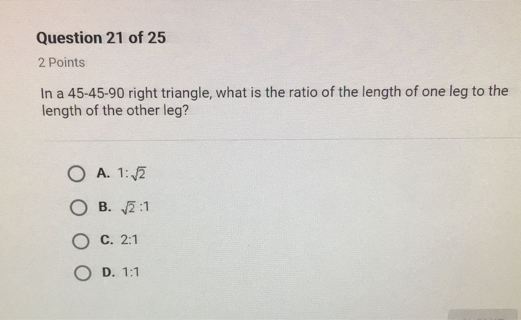 Question 21 of 25
2 Points
In a \( 45-45-90 \) right triangle, what is the ratio of the length of one leg to the length of the other leg?
A. \( 1: \sqrt{2} \)
B. \( \sqrt{2}: 1 \)
C. \( 2: 1 \)
D. \( 1: 1 \)
