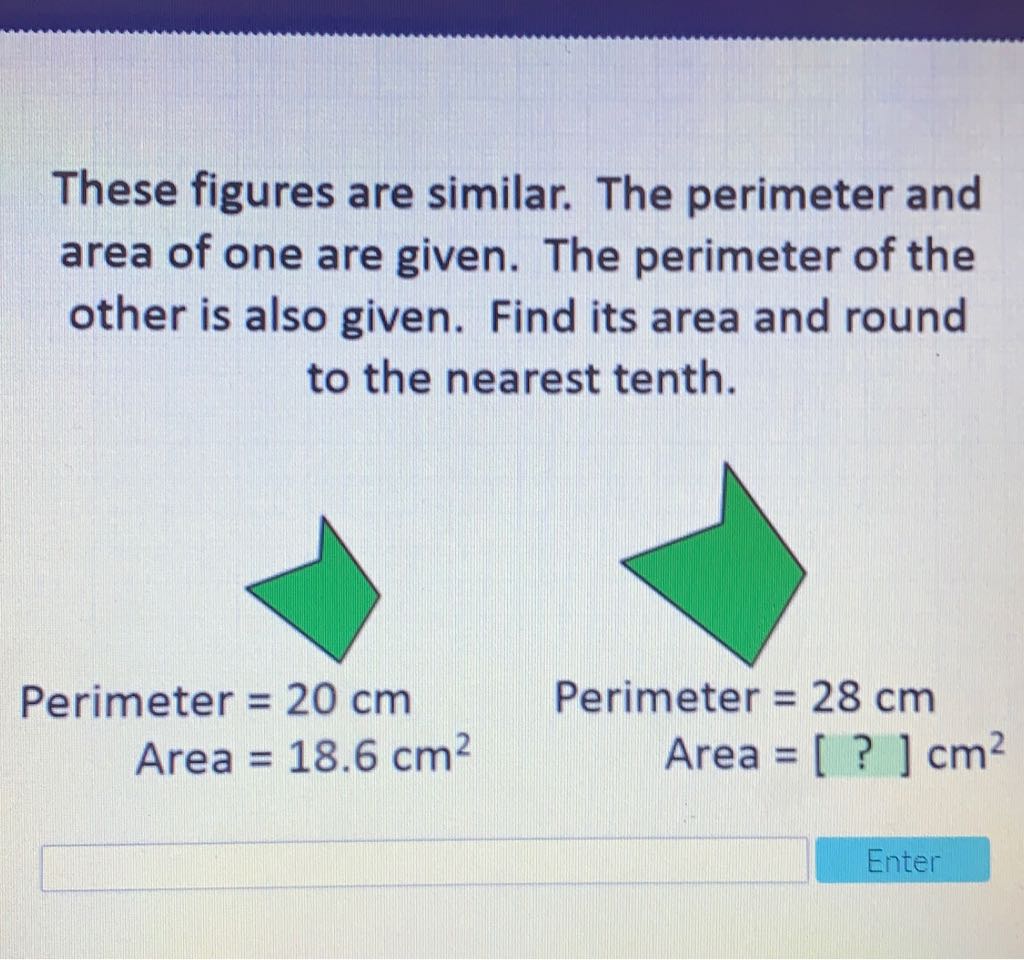 These figures are similar. The perimeter and area of one are given. The perimeter of the other is also given. Find its area and round to the nearest tenth.
\( \begin{aligned} \text { Perimeter } &=20 \mathrm{~cm} \\ \text { Area } &=18.6 \mathrm{~cm}^{2} \end{aligned} \)
Perimeter \( =28 \mathrm{~cm} \)
Area \( =[?] \mathrm{cm}^{2} \)