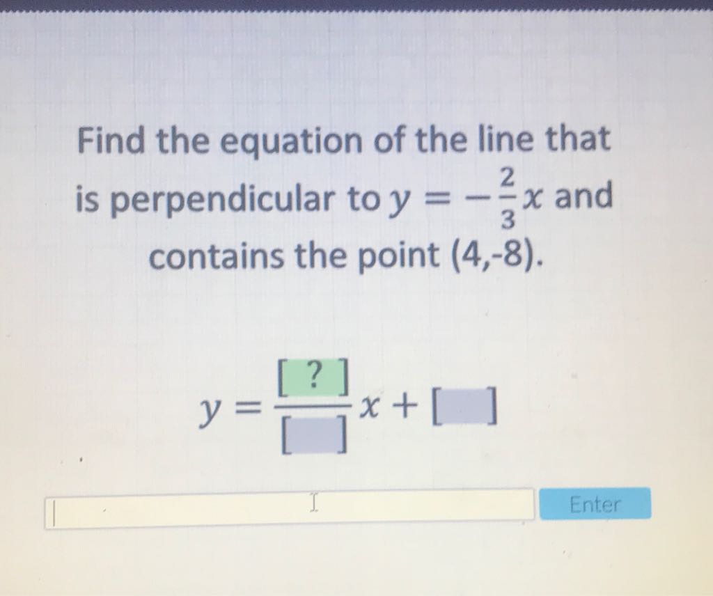 Find the equation of the line that is perpendicular to \( y=-\frac{2}{3} x \) and contains the point \( (4,-8) \).
\[
y=\frac{[?]}{[]} x+[]
\]