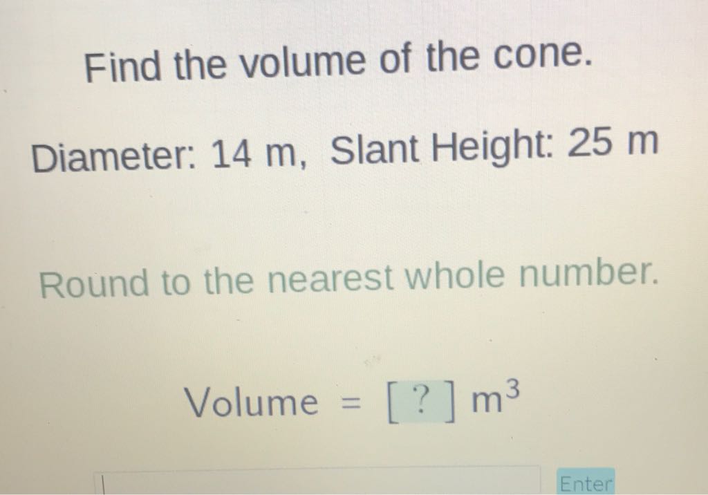 Find the volume of the cone.
Diameter: \( 14 \mathrm{~m} \), Slant Height: \( 25 \mathrm{~m} \)
Round to the nearest whole number.
Volume \( =[?] \mathrm{m}^{3} \)